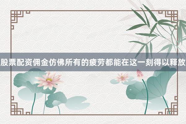 股票配资佣金仿佛所有的疲劳都能在这一刻得以释放