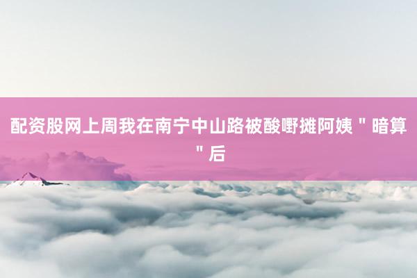 配资股网上周我在南宁中山路被酸嘢摊阿姨＂暗算＂后