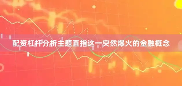 配资杠杆分析主题直指这一突然爆火的金融概念