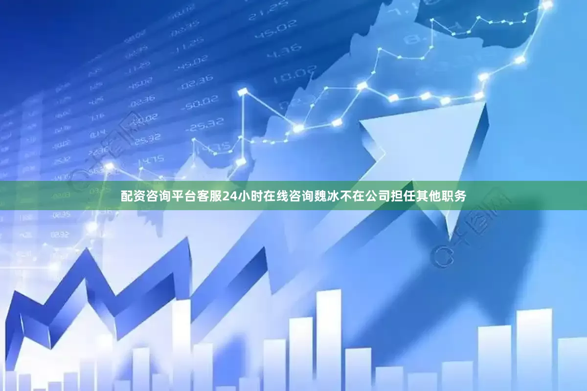 配资咨询平台客服24小时在线咨询魏冰不在公司担任其他职务
