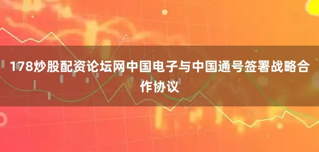 178炒股配资论坛网中国电子与中国通号签署战略合作协议