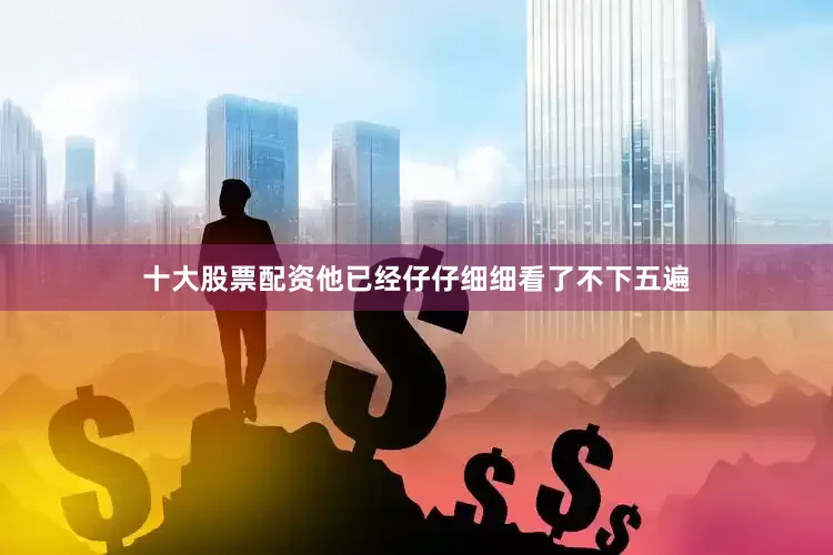 十大股票配资他已经仔仔细细看了不下五遍