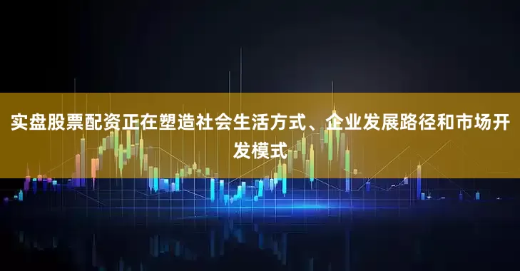 实盘股票配资正在塑造社会生活方式、企业发展路径和市场开发模式