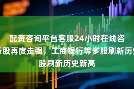 配资咨询平台客服24小时在线咨询银行股再度走强，工商银行等多股刷新历史新高
