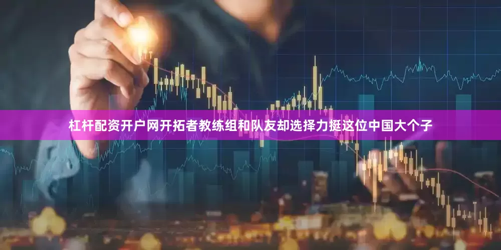 杠杆配资开户网开拓者教练组和队友却选择力挺这位中国大个子
