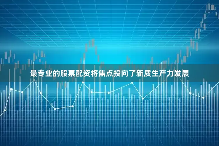 最专业的股票配资将焦点投向了新质生产力发展