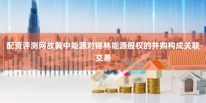 配资评测网故冀中能源对锡林能源股权的并购构成关联交易