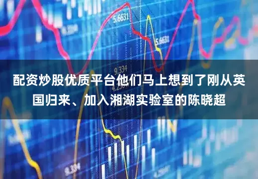 配资炒股优质平台他们马上想到了刚从英国归来、加入湘湖实验室的陈晓超