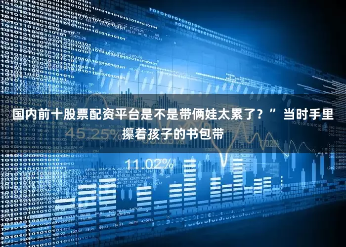 国内前十股票配资平台是不是带俩娃太累了？” 当时手里攥着孩子的书包带
