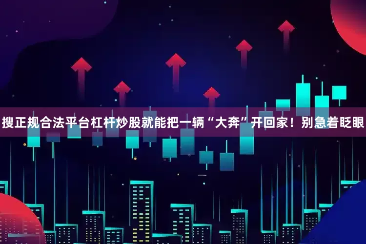 搜正规合法平台杠杆炒股就能把一辆“大奔”开回家！别急着眨眼