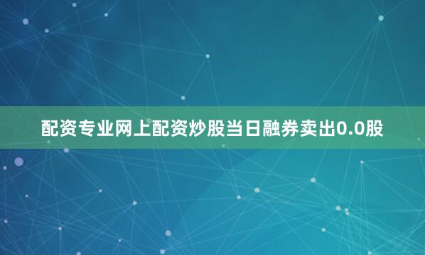 配资专业网上配资炒股当日融券卖出0.0股