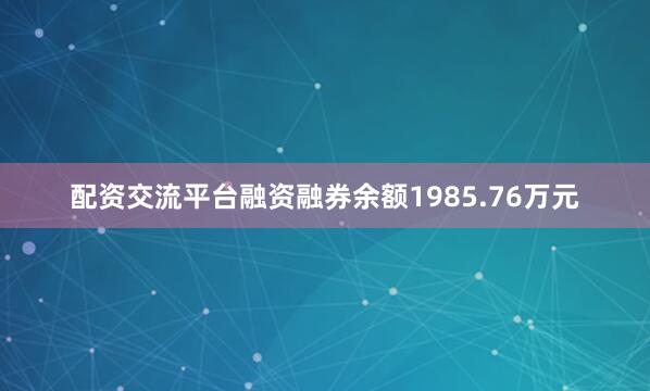 配资交流平台融资融券余额1985.76万元