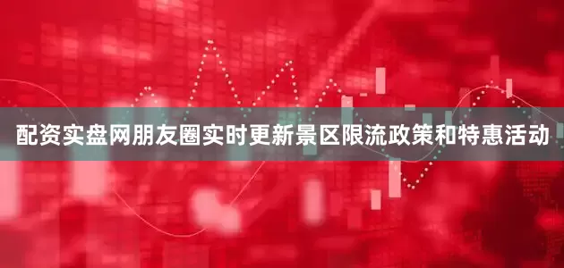 配资实盘网朋友圈实时更新景区限流政策和特惠活动
