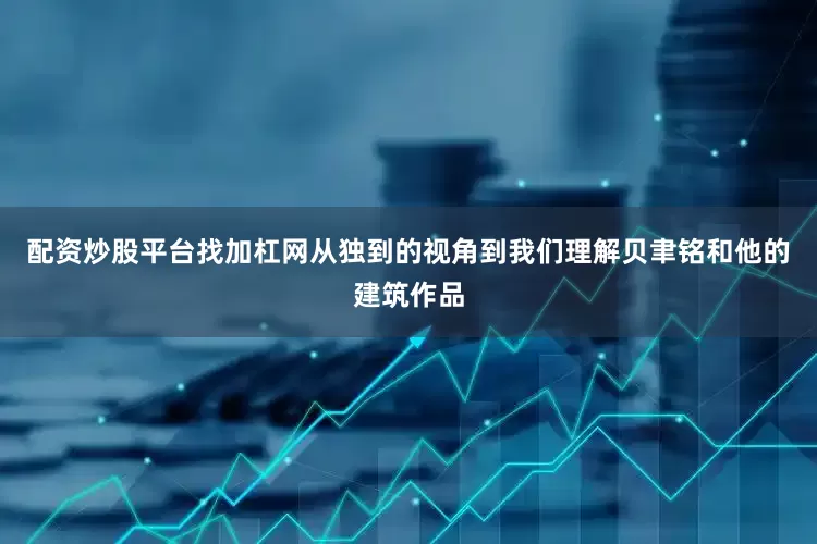 配资炒股平台找加杠网从独到的视角到我们理解贝聿铭和他的建筑作品