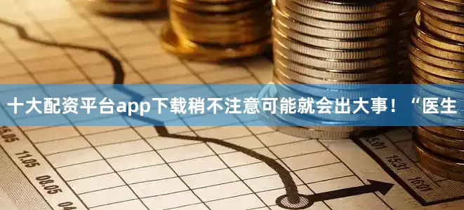 十大配资平台app下载稍不注意可能就会出大事！“医生