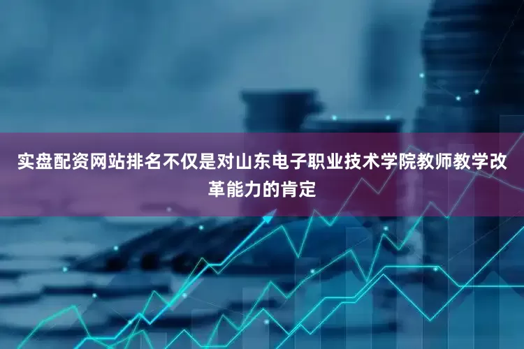实盘配资网站排名不仅是对山东电子职业技术学院教师教学改革能力的肯定