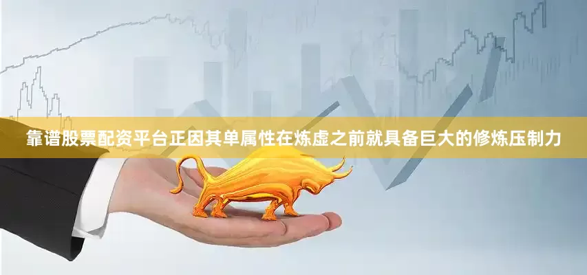 靠谱股票配资平台正因其单属性在炼虚之前就具备巨大的修炼压制力