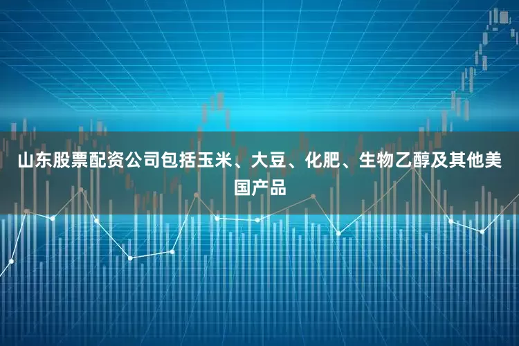 山东股票配资公司包括玉米、大豆、化肥、生物乙醇及其他美国产品