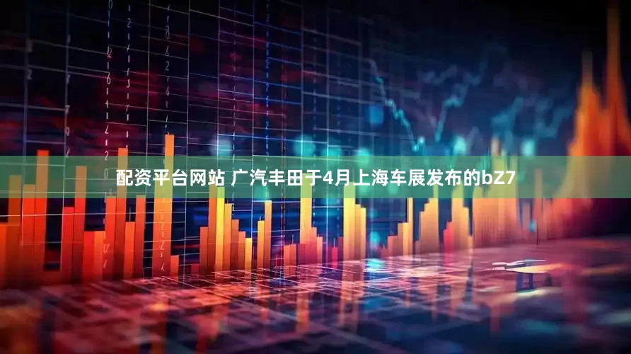 配资平台网站 广汽丰田于4月上海车展发布的bZ7