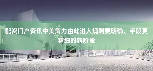 配资门户资讯中美角力由此进入规则更明确、手段更精细的新阶段