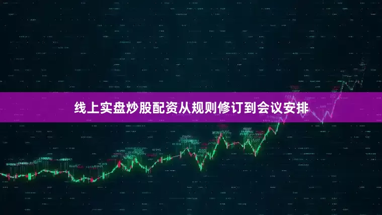 线上实盘炒股配资从规则修订到会议安排