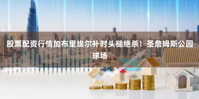 股票配资行情加布里埃尔补时头槌绝杀！圣詹姆斯公园球场
