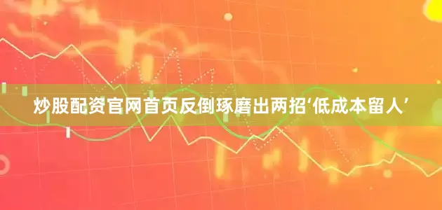 炒股配资官网首页反倒琢磨出两招‘低成本留人’