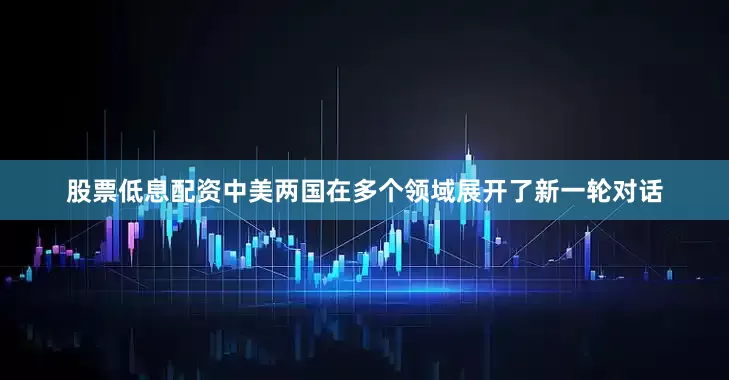股票低息配资中美两国在多个领域展开了新一轮对话